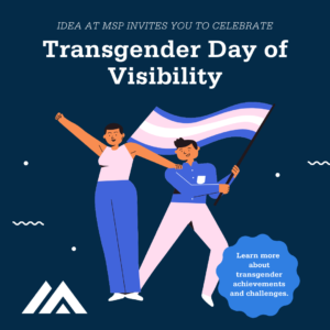 Graphic of two clip art style people holding the Trans flag. Graphic reads "IDEA at MSP invites you to celebrate Transgender Day of Visibility. Learn more about trangender achievements and challenges."