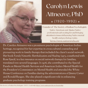 Carolyn Lewis Altneave, PhD (1920-1992). Founder of The Society of Indian Psychologists. Nativel American and Alaska Native professionals advocating for and bringing attention to issues influencing Native mental health and psychology today. https://nativepsychs.org. Dr. Carolyn Attneave was a prominent psychologist of American Indian heritage, recognized for her expertise in cross-cultural counseling and pioneering work in family therapy that included the client's social network. Her book Family Networks: Retribalizaiton and Healing (1973, coauthored with Ross Speck) is a key resource on social network therapy for families, translated into several languages. In 1976 she contributed to the Special Panels on Mental Health Services and American Indian Mental Health for the President's Commission on Mental Health and attended the White House Conference on Families during the administrations of Jimmy Carter and Ronald Reagan. She also played a significant role in enhancing graduate psychology training programs.