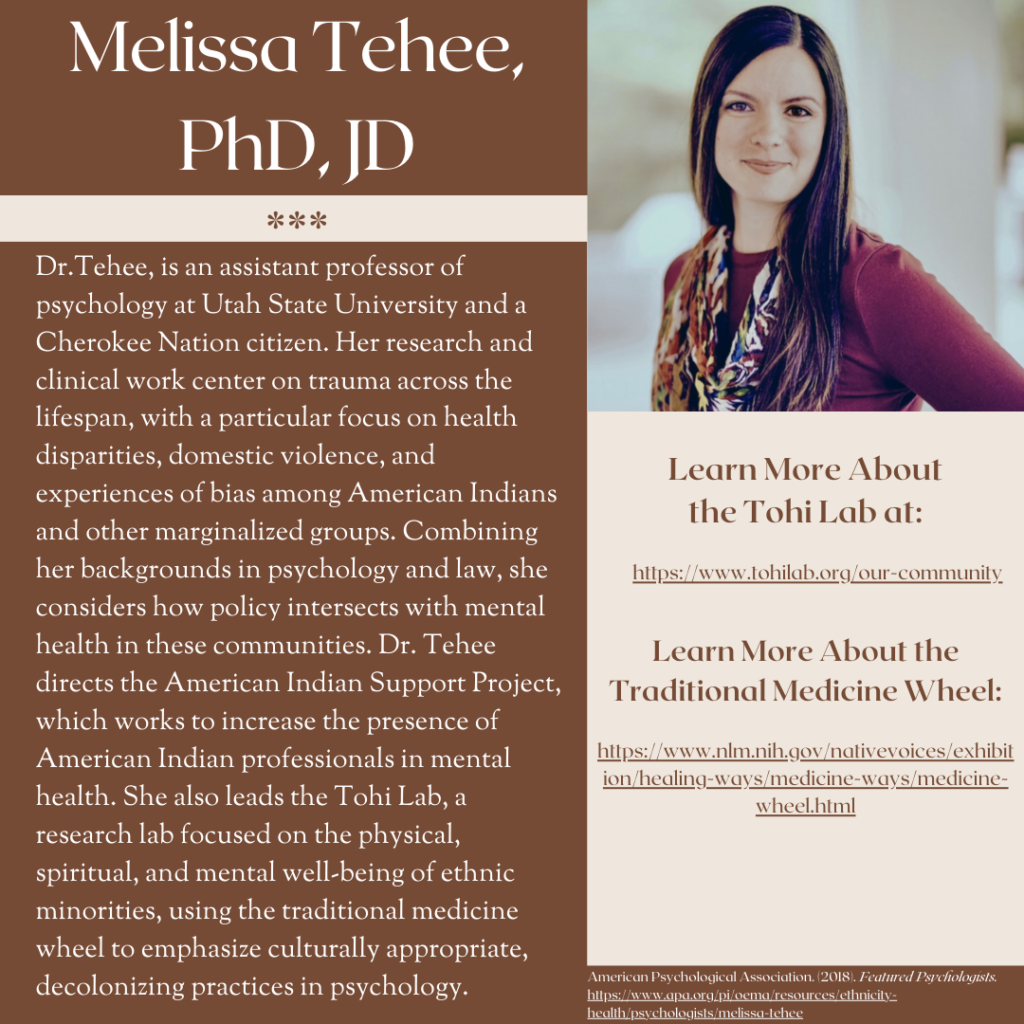 Melissa Tehee, PhD, JD Links to learn more about the Thoi Lab and Traditional Medicine Wheel, also included in text. Dr. Tehee, is an assistant professor of psychology at Utah State University and a Cherokee Nation citizen. Her research and clinical work center on trauma across the lifespan, with a particular focus on health disparities, domestic violence and experiences of bias among American Indians and other marginalized groups. Combining her backgrounds in psychology and law, she considers how policy intersects with mental health in these communities. Dr. Tehee directs the American Indian Support Project, which works to increase the presence of American Indians professionals in mental health. She also leads the Tohi Lab, a research lab focused on the physical, spiritual and mental well-being of ethnic minorities, using the traditional medicine wheel to emphasize culturally appropriate, decolonizing practices in psychology